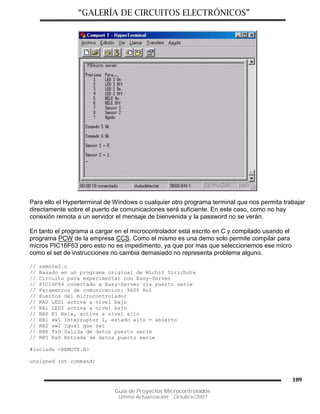 “GALERÍA DE CIRCUITOS ELECTRÓNICOS”
Guía de Proyectos Microcontrolados
Última Actualización: Octubre/2007
109
Para ello el Hyperterminal de Windows o cualquier otro programa terminal que nos permita trabajar
directamente sobre el puerto de comunicaciones será suficiente. En este caso, como no hay
conexión remota a un servidor el mensaje de bienvenida y la password no se verán.
En tanto el programa a cargar en el microcontrolador está escrito en C y compilado usando el
programa PCW de la empresa CCS. Como el mismo es una demo solo permite compilar para
micros PIC16F63 pero esto no es impedimento, ya que por mas que seleccionemos ese micro
como el set de instrucciones no cambia demasiado no representa problema alguno.
// remote2.c
// Basado en un programa original de Wichit Sirichote
// Circuito para experimentar con Easy-Server
// PIC16F84 conectado a Easy-Server via puerto serie
// Parametros de comunicacion: 9600 8n1
// Puertos del microcontrolador
// RA0 LED1 activa a nivel bajo
// RA1 LED2 activa a nivel bajo
// RB0 K1 Rele, activa a nivel alto
// RB1 sw1 Interruptor 1, estado alto = abierto
// RB2 sw2 Igual que sw1
// RB6 TxD Salida de datos puerto serie
// RB5 RxD Entrada de datos puerto serie
#include <REMOTE.H>
unsigned int command;
 