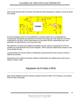 “GALERÍA DE CIRCUITOS ELECTRÓNICOS”
Guía de Proyectos Microcontrolados
Última Actualización: Octubre/2007
11
Este circuito permite subir el nivel de una señal de vídeo compuesta y, además, provee la opción
de invertirla.
El circuito integrado actúa como amplificador e incorpora dentro de su encapsulado los
componentes necesarios para efectuar la inversión de la señal. Así, sólo resta dar una última
amplificación a la señal, función depositada en el transistor BC549, desarrollado para usos
generales, en baja potencia y con muy poco ruido.
Para obtener una señal cuya imagen sea estable hay que colocar un capacitor de 4.7µF en
paralelo con la alimentación del circuito integrado.. Dicho capacitor deberá estar situado lo mas
cerca posible del chip.
La fuente debe ser de buen filtrado y estabilizada, proporcionando 9v de corriente continua t
300mA de corriente.
Recuerde que los cables de entrada y salida de señal deben ser mallados para evitar que el
sistema "chupe" ruidos.
Adaptador de S-Video a RCA
Este simple adaptador permite conectar cualquier fuente de video Y/C (S-Video) a una entrada
RCA de video compuesto.
 