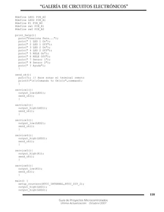 “GALERÍA DE CIRCUITOS ELECTRÓNICOS”
Guía de Proyectos Microcontrolados
Última Actualización: Octubre/2007
110
#define LED1 PIN_A0
#define LED2 PIN_A1
#define K1 PIN_B0
#define sw1 PIN_B1
#define sw2 PIN_B2
print_help(){
puts("Presiona Para...");
puts(" 1 LED 1 On");
puts(" 2 LED 1 Off");
puts(" 3 LED 2 On");
puts(" 4 LED 2 Off");
puts(" 5 RELE On");
puts(" 6 RELE Off");
puts(" 7 Sensor 1");
puts(" 8 Sensor 2");
puts(" ? Ayuda");
}
send_ok(){
putc(7); // Hace sonar el terminal remoto
printf("nrComando %c Oknr",command);
}
service1(){
output_low(LED1);
send_ok();
}
service2(){
output_high(LED1);
send_ok();
}
service3(){
output_low(LED2);
send_ok();
}
service4(){
output_high(LED2);
send_ok();
}
service5(){
output_high(K1);
send_ok();
}
service6(){
output_low(K1);
send_ok();
}
main() {
setup_counters(RTCC_INTERNAL,RTCC_DIV_2);
output_high(LED1);
output_high(LED2);
 