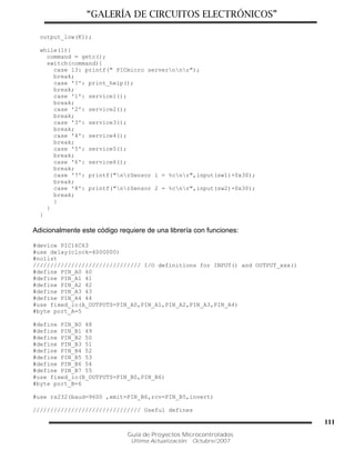 “GALERÍA DE CIRCUITOS ELECTRÓNICOS”
Guía de Proyectos Microcontrolados
Última Actualización: Octubre/2007
111
output_low(K1);
while(1){
command = getc();
switch(command){
case 13: printf(" PICmicro servernnr");
break;
case '?': print_help();
break;
case '1': service1();
break;
case '2': service2();
break;
case '3': service3();
break;
case '4': service4();
break;
case '5': service5();
break;
case '6': service6();
break;
case '7': printf("nrSensor 1 = %cnr",input(sw1)+0x30);
break;
case '8': printf("nrSensor 2 = %cnr",input(sw2)+0x30);
break;
}
}
}
Adicionalmente este código requiere de una librería con funciones:
#device PIC16C63
#use delay(clock=4000000)
#nolist
/////////////////////////////// I/O definitions for INPUT() and OUTPUT_xxx()
#define PIN_A0 40
#define PIN_A1 41
#define PIN_A2 42
#define PIN_A3 43
#define PIN_A4 44
#use fixed_io(A_OUTPUTS=PIN_A0,PIN_A1,PIN_A2,PIN_A3,PIN_A4)
#byte port_A=5
#define PIN_B0 48
#define PIN_B1 49
#define PIN_B2 50
#define PIN_B3 51
#define PIN_B4 52
#define PIN_B5 53
#define PIN_B6 54
#define PIN_B7 55
#use fixed_io(B_OUTPUTS=PIN_B0,PIN_B6)
#byte port_B=6
#use rs232(baud=9600 ,xmit=PIN_B6,rcv=PIN_B5,invert)
/////////////////////////////// Useful defines
 