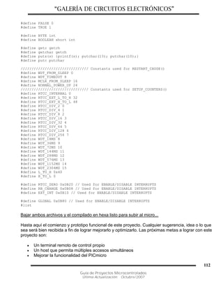 “GALERÍA DE CIRCUITOS ELECTRÓNICOS”
Guía de Proyectos Microcontrolados
Última Actualización: Octubre/2007
112
#define FALSE 0
#define TRUE 1
#define BYTE int
#define BOOLEAN short int
#define getc getch
#define getchar getch
#define puts(s) {printf(s); putchar(13); putchar(10);}
#define putc putchar
/////////////////////////////// Constants used for RESTART_CAUSE()
#define WDT_FROM_SLEEP 0
#define WDT_TIMEOUT 8
#define MCLR_FROM_SLEEP 16
#define NORMAL_POWER_UP 24
/////////////////////////////// Constants used for SETUP_COUNTERS()
#define RTCC_INTERNAL 0
#define RTCC_EXT_L_TO_H 32
#define RTCC_EXT_H_TO_L 48
#define RTCC_DIV_2 0
#define RTCC_DIV_4 1
#define RTCC_DIV_8 2
#define RTCC_DIV_16 3
#define RTCC_DIV_32 4
#define RTCC_DIV_64 5
#define RTCC_DIV_128 6
#define RTCC_DIV_256 7
#define WDT_18MS 8
#define WDT_36MS 9
#define WDT_72MS 10
#define WDT_144MS 11
#define WDT_288MS 12
#define WDT_576MS 13
#define WDT_1152MS 14
#define WDT_2304MS 15
#define L_TO_H 0x40
#define H_TO_L 0
#define RTCC_ZERO 0x0B20 // Used for ENABLE/DISABLE INTERRUPTS
#define RB_CHANGE 0x0B08 // Used for ENABLE/DISABLE INTERRUPTS
#define EXT_INT 0x0B10 // Used for ENABLE/DISABLE INTERRUPTS
#define GLOBAL 0x0B80 // Used for ENABLE/DISABLE INTERRUPTS
#list
Bajar ambos archivos y el compilado en hexa listo para subir al micro...
Hasta aquí el comienzo y prototipo funcional de este proyecto. Cualquier sugerencia, idea o lo que
sea será bien recibida a fin de lograr mejorarlo y optimizarlo. Las próximas metas a lograr con este
proyecto son:
 Un terminal remoto de control propio
 Un host que permita múltiples accesos simultáneos
 Mejorar la funcionalidad del PICmicro
 