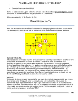 “GALERÍA DE CIRCUITOS ELECTRÓNICOS”
Guía de Proyectos Microcontrolados
Última Actualización: Octubre/2007
113
 Encontrarle alguna utilidad REAL
Como en todos los casos, para colaborar con este proyecto escribir a: proyectos@pablin.com.ar
colocando en la línea de asunto "Proyecto Control PIC por internet".
Ultima actualización: 22 de Octubre de 2001
Decodificador de TV
Este circuito permite ver las señales "codificadas" que se propagan a través de la banda alta de
TV por aire (UHF) así como las que se encuentran el los sistemas de distribución por cable.
FUNCIONAMIENTO:
Algunos canales codificados impiden la visualización de sus imágenes invirtiendo la señal de video
compuesto. De esta forma los pulsos de borrado y la señal de video propiamente dicha
intercambian lugares, confundiendo a los demoduladores del receptor. El circuito propuesto
invierte la señal de video entrante a 180 grados, reconstituyendo su forma original y la amplifica
2:1 a fin de mejorar el nivel de la misma. El primer transistor se encarga de la inversión (cuyo
punto se fija por medio del potenciómetro) y el segundo amplifica la señal resultante. Los
capacitores en la entrada y la salida del circuito impiden el paso de posibles tensiones DC,
dejando ingresar y salir sólo la señal de video. Es muy importante alimentar el circuito con una
fuente bien filtrada y estabilizada para mantener el sistema estable.
ARMADO:
Si dispone de tiempo y ganas puede diseñar una placa de circuito impreso a medida que incluya
todo lo necesario. Sino puede optar por una plaqueta universal de islas individuales. Es
conveniente dejar el potenciómetro en algún lugar accesible al usuario a fin de poder ajustar el
sistema fácilmente. Utilice resistencias del 10% de tolerancia. La tensión de los capacitores es de
16v. Para la fuente puede utilizar un regulador del tipo 7812 un capacitor de 2200µF / 16v en su
salida junto con un pequeño tantalio de 100nF.
 
