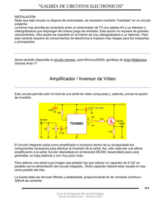 “GALERÍA DE CIRCUITOS ELECTRÓNICOS”
Guía de Proyectos Microcontrolados
Última Actualización: Octubre/2007
114
INSTALACIÓN:
Dado que este circuito no dispone de sintonizador, es necesario montarlo "insertado" en un circuito
existente.
La forma mas sencilla es conectarlo entre un sintonizador de TV con salidas AV y un televisor o
videograbadora que dispongan del mismo juego de entradas. Esta opción no requiere de grandes
conocimientos. Otra opción es insertarlo en el interior de una videograbadora o un televisor. Pero
esta variante requiere de conocimientos de electrónica e implican mas riesgos para los inexpertos
o principiantes.
Ahora también disponible el circuito impreso, para Wincircuit2000, gentileza de Arian Migliavaca.
Gracias Arian !!!
Amplificador / Inversor de Vídeo
Este circuito permite subir el nivel de una señal de vídeo compuesta y, además, provee la opción
de invertirla.
El circuito integrado actúa como amplificador e incorpora dentro de su encapsulado los
componentes necesarios para efectuar la inversión de la señal. Así, sólo resta dar una última
amplificación a la señal, función depositada en el transistor BC549, desarrollado para usos
generales, en baja potencia y con muy poco ruido.
Para obtener una señal cuya imagen sea estable hay que colocar un capacitor de 4.7µF en
paralelo con la alimentación del circuito integrado.. Dicho capacitor deberá estar situado lo mas
cerca posible del chip.
La fuente debe ser de buen filtrado y estabilizada, proporcionando 9v de corriente continua t
300mA de corriente.
 