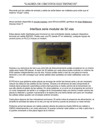 “GALERÍA DE CIRCUITOS ELECTRÓNICOS”
Guía de Proyectos Microcontrolados
Última Actualización: Octubre/2007
115
Recuerde que los cables de entrada y salida de señal deben ser mallados para evitar que el
sistema "chupe" ruidos.
Ahora también disponible el circuito impreso, para Wincircuit2000, gentileza de Arian Migliavaca.
Gracias Arian !!!
Interface serie modular de 32 vias
Estas placas están diseñadas para funcionar en red controladas desde cualquier dispositivo
terminal con salida RS232C. Podés usar una PC (desde XT en adelante), cualquier equipo de
control (como un PLC) o incluso un modem.
Gracias a su estructura de red y sus ocho bits de direccionamiento podés encadenar en un mismo
cable serie hasta 256 placas. A razón de 32 salidas por cada placa podés controlar un máximo de
8192 salidas independientes una de otra. Incluso podés darle a mas de una placa la misma
dirección y con ello conseguir que varias salidas sean paralelas sin estar cableadas unas con
otras.
El PICmicro que gobierna estas placas se encarga de recibir las tramas serie y de ser necesario
colocar los datos en las salidas de las mismas. Gracias a la eficiencia de este componente el
módulo tiene protección automática contra interrupciones a medio camino de la transmisión sin
que ello afecte al estado de las salidas. En otras palabras, si un error en el programa de control o
un corte inesperado de señal o un cuelgue de la computadora deja una trama a medio camino las
placas lo detectan y quedan nuevamente a la espera de una trama desde cero pero sin inicializar
las salidas (éstas quedan con el estado anterior enviado).
Cada placa dispone de tres indicadores luminosos. El verde indica la presencia de alimentación, el
amarillo la actividad de datos en la red y el rojo se ilumina cuando se produce un reset remoto.
Podemos armar las placas con salida colector abierto de potencia (hasta 500mA por salida) o
CMOS indistintamente y sin costo adicional. Si querés conectar cada salida a un relé o opto-triac o
si querés conectarlo a otra placa lógica da lo mismo!.
 