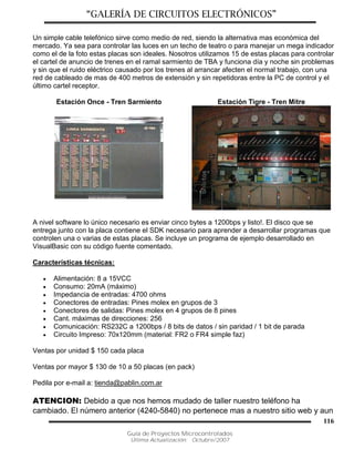 “GALERÍA DE CIRCUITOS ELECTRÓNICOS”
Guía de Proyectos Microcontrolados
Última Actualización: Octubre/2007
116
Un simple cable telefónico sirve como medio de red, siendo la alternativa mas económica del
mercado. Ya sea para controlar las luces en un techo de teatro o para manejar un mega indicador
como el de la foto estas placas son ideales. Nosotros utilizamos 15 de estas placas para controlar
el cartel de anuncio de trenes en el ramal sarmiento de TBA y funciona día y noche sin problemas
y sin que el ruido eléctrico causado por los trenes al arrancar afecten el normal trabajo, con una
red de cableado de mas de 400 metros de extensión y sin repetidoras entre la PC de control y el
último cartel receptor.
Estación Once - Tren Sarmiento Estación Tigre - Tren Mitre
A nivel software lo único necesario es enviar cinco bytes a 1200bps y listo!. El disco que se
entrega junto con la placa contiene el SDK necesario para aprender a desarrollar programas que
controlen una o varias de estas placas. Se incluye un programa de ejemplo desarrollado en
VisualBasic con su código fuente comentado.
Características técnicas:
 Alimentación: 8 a 15VCC
 Consumo: 20mA (máximo)
 Impedancia de entradas: 4700 ohms
 Conectores de entradas: Pines molex en grupos de 3
 Conectores de salidas: Pines molex en 4 grupos de 8 pines
 Cant. máximas de direcciones: 256
 Comunicación: RS232C a 1200bps / 8 bits de datos / sin paridad / 1 bit de parada
 Circuito Impreso: 70x120mm (material: FR2 o FR4 simple faz)
Ventas por unidad $ 150 cada placa
Ventas por mayor $ 130 de 10 a 50 placas (en pack)
Pedila por e-mail a: tienda@pablin.com.ar
ATENCION: Debido a que nos hemos mudado de taller nuestro teléfono ha
cambiado. El número anterior (4240-5840) no pertenece mas a nuestro sitio web y aun
 