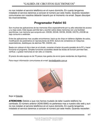 “GALERÍA DE CIRCUITOS ELECTRÓNICOS”
Guía de Proyectos Microcontrolados
Última Actualización: Octubre/2007
117
no nos instalan el servicio telefónico en el nuevo domicilio. En cuanto tengamos
instalado el servicio daremos a conocer el número por este medio. Quienes necesiten
comunicarse con nosotros deberán hacerlo por el momento vía email. Sepan disculpar
los inconvenientes.
Programador Pablin! 93
Son muchas las aplicaciones de las memorias 93xx especialmente por su alta velocidad de acceso
y su bajo costo. Este equipo permite leer y escribir sobre éstas memorias con una facilidad
asombrosa. Las memoria que sonporta son: 93C06, 93C46, 93C56, 93C66, 93C76 y 93C86 de
bajo consumo o estándar.
Entre las aplicaciones mas usuales encontramos: back-up de chips en tableros digitales de autos,
modificación de parámetros en reproductores de DVD, lectura de contadores en máquinas
expendedoras, desbloqueo de alarmas FBI, CADXX, etc.
Basta con colocar el chip a leer en el zócalo, conectar el lector al puerto paralelo de la PC y hacer
funcionar el programa. Simples funciones accesibles desde las teclas de función permiten leer,
verificar, o grabar memorias en tan sólo un instante.
El precio de este equipo es de 70 pesos mas gastos de envío (para residentes de Argentina).
Para mayor información comunicarse al e-mail: tienda@pablin.com.ar
Bajar el Diskette
ATENCION: Debido a que nos hemos mudado de taller nuestro teléfono ha
cambiado. El número anterior (4240-5840) no pertenece mas a nuestro sitio web y aun
no nos instalan el servicio telefónico en el nuevo domicilio. En cuanto tengamos
instalado el servicio daremos a conocer el número por este medio. Quienes necesiten
 