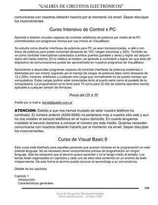 “GALERÍA DE CIRCUITOS ELECTRÓNICOS”
Guía de Proyectos Microcontrolados
Última Actualización: Octubre/2007
118
comunicarse con nosotros deberán hacerlo por el momento vía email. Sepan disculpar
los inconvenientes.
Curso Intensivo de Control x PC
Aprendé a diseñar circuitos capaces de controlar artefactos de potencia por medio de la PC
controlándolos con programas hechos por vos mismo en VisualBasic.
Se estudia como diseñar interfaces de potencia para PC ya sean transistorizadas, a relé o con
triacs de potencia para poder comandar lámparas de 12V, cargas inductivas y 220v. También se
ve como controlar interruptores conectados a ambos puertos (paralelo y serie) y lograr así adquirir
datos del medio externo. En lo relativo al módem, se aprende a controlarlo y lograr así que éste útil
dispositivo de comunicaciones pueda ser aprovechado en nuestros programas de VisualBasic.
Aprenderás a desarrollar programas capaces de controlar interfaces de potencia existentes o
diseñadas por vos mismo, logrando así el manejo de cargas de potencia tales como lámparas de
12 y 220v, motores, artefactos y cualquier otra carga que normalmente no se pueda manejar por
computadora. Estas cargas podrán estar conectadas tanto al puerto serie como al paralelo de la
computadora. La programación sirve tanto para 16 como para 32 bits de sistema operativo siendo
aplicable a cualquier versión de Windows.
Precio del CD $ 35
Pedilo por e-mail a: tienda@pablin.com.ar
ATENCION: Debido a que nos hemos mudado de taller nuestro teléfono ha
cambiado. El número anterior (4240-5840) no pertenece mas a nuestro sitio web y aun
no nos instalan el servicio telefónico en el nuevo domicilio. En cuanto tengamos
instalado el servicio daremos a conocer el número por este medio. Quienes necesiten
comunicarse con nosotros deberán hacerlo por el momento vía email. Sepan disculpar
los inconvenientes.
Curso de Visual Basic 6
Este curso está diseñado para aquellas personas que quieran iniciarse en la programación en este
potente lenguaje. No es necesario tener conocimientos previos de programación en ningún
lenguaje. Sólo es necesario que el alumno quiera aprender y no le tenga miedo al teclado. Los
temas están organizados en capítulos y cada uno de ellos está contenido en un archivo de texto
independiente. De esta forma el alumno puede racionar el aprendizaje a su conveniencia.
Detalle de los capítulos:
Capítulo 1
Introducción.
Características generales.
 