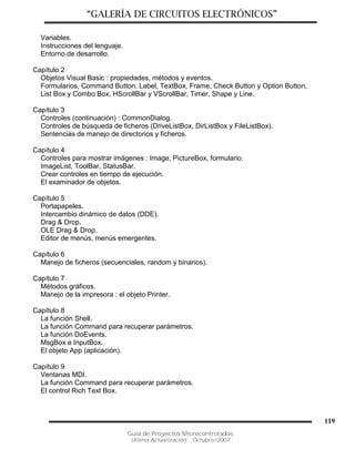 “GALERÍA DE CIRCUITOS ELECTRÓNICOS”
Guía de Proyectos Microcontrolados
Última Actualización: Octubre/2007
119
Variables.
Instrucciones del lenguaje.
Entorno de desarrollo.
Capítulo 2
Objetos Visual Basic : propiedades, métodos y eventos.
Formularios, Command Button, Label, TextBox, Frame, Check Button y Option Button,
List Box y Combo Box, HScrollBar y VScrollBar, Timer, Shape y Line.
Capítulo 3
Controles (continuación) : CommonDialog.
Controles de búsqueda de ficheros (DriveListBox, DirListBox y FileListBox).
Sentencias de manejo de directorios y ficheros.
Capítulo 4
Controles para mostrar imágenes : Image, PictureBox, formulario.
ImageList, ToolBar, StatusBar.
Crear controles en tiempo de ejecución.
El examinador de objetos.
Capítulo 5
Portapapeles.
Intercambio dinámico de datos (DDE).
Drag & Drop.
OLE Drag & Drop.
Editor de menús, menús emergentes.
Capítulo 6
Manejo de ficheros (secuenciales, random y binarios).
Capítulo 7
Métodos gráficos.
Manejo de la impresora : el objeto Printer.
Capítulo 8
La función Shell.
La función Command para recuperar parámetros.
La función DoEvents.
MsgBox e InputBox.
El objeto App (aplicación).
Capítulo 9
Ventanas MDI.
La función Command para recuperar parámetros.
El control Rich Text Box.
 