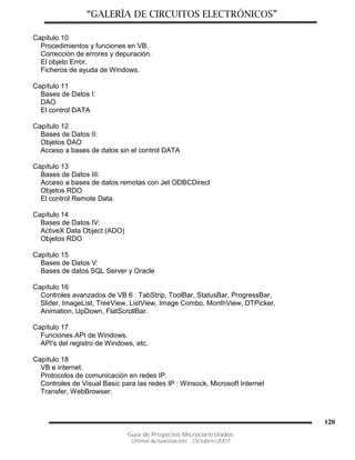 “GALERÍA DE CIRCUITOS ELECTRÓNICOS”
Guía de Proyectos Microcontrolados
Última Actualización: Octubre/2007
120
Capítulo 10
Procedimientos y funciones en VB.
Corrección de errores y depuración.
El objeto Error.
Ficheros de ayuda de Windows.
Capítulo 11
Bases de Datos I:
DAO
El control DATA
Capítulo 12
Bases de Datos II:
Objetos DAO
Acceso a bases de datos sin el control DATA
Capítulo 13
Bases de Datos III:
Acceso a bases de datos remotas con Jet ODBCDirect
Objetos RDO
El control Remote Data
Capítulo 14
Bases de Datos IV:
ActiveX Data Object (ADO)
Objetos RDO
Capítulo 15
Bases de Datos V:
Bases de datos SQL Server y Oracle
Capítulo 16
Controles avanzados de VB 6 : TabStrip, ToolBar, StatusBar, ProgressBar,
Slider, ImageList, TreeView, ListView, Image Combo, MonthView, DTPicker,
Animation, UpDown, FlatScrollBar.
Capítulo 17
Funciones API de Windows.
API's del registro de Windows, etc.
Capítulo 18
VB e internet.
Protocolos de comunicación en redes IP.
Controles de Visual Basic para las redes IP : Winsock, Microsoft Internet
Transfer, WebBrowser.
 