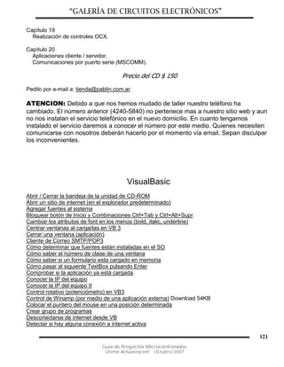 “GALERÍA DE CIRCUITOS ELECTRÓNICOS”
Guía de Proyectos Microcontrolados
Última Actualización: Octubre/2007
121
Capítulo 19
Realización de controles OCX.
Capítulo 20
Aplicaciones cliente / servidor.
Comunicaciones por puerto serie (MSCOMM).
Precio del CD $ 150
Pedilo por e-mail a: tienda@pablin.com.ar
ATENCION: Debido a que nos hemos mudado de taller nuestro teléfono ha
cambiado. El número anterior (4240-5840) no pertenece mas a nuestro sitio web y aun
no nos instalan el servicio telefónico en el nuevo domicilio. En cuanto tengamos
instalado el servicio daremos a conocer el número por este medio. Quienes necesiten
comunicarse con nosotros deberán hacerlo por el momento vía email. Sepan disculpar
los inconvenientes.
VisualBasic
Abrir / Cerrar la bandeja de la unidad de CD-ROM
Abrir un sitio de internet (en el explorador predeterminado)
Agregar fuentes al sistema
Bloquear botón de Inicio y Combinaciones Ctrl+Tab y Ctrl+Alt+Supr
Cambiar los atributos de font en los menús (bold, italic, underline)
Centrar ventanas al cargarlas en VB 3
Cerrar una ventana (aplicación)
Cliente de Correo SMTP/POP3
Cómo determinar que fuentes están instaladas en el SO
Cómo saber el número de clase de una ventana
Cómo saber si un formulario esta cargado en memoria
Cómo pasar al siguiente TextBox pulsando Enter
Comprobar si la aplicación ya está cargada
Conocer la IP del equipo
Conocer la IP del equipo II
Control rotativo (potenciómetro) en VB3
Control de Winamp (por medio de una aplicación externa) Download 54KB
Colocar el puntero del mouse en una posición determinada
Crear grupo de programas
Desconectarse de internet desde VB
Detectar si hay alguna conexión a internet activa
 