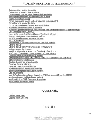 “GALERÍA DE CIRCUITOS ELECTRÓNICOS”
Guía de Proyectos Microcontrolados
Última Actualización: Octubre/2007
122
Detectar si hay tarjeta de sonido
Determinar el espacio libre en disco
Disparar opciones del panel de control de Windows
Ejecutar la conexión de acceso telefónico a redes
Fecha Textual (en letras)
Fondo en degradé (como en los programas de instalación)
Formatear una unidad de disco
Forzar mayúsculas en Casillas y otros controles.
Funciones del menú Apagar el Sistema
Funciones para el manejo de bits (similares a las utilizadas en el ASM de PICmicros)
GIF Animados sin DLL ni OCX
Icono en la barra de sistema (System Tray) junto al reloj
Imagen en mosaico como fondo de un form
Impedir que el usuario cierre una ventana
Importe en Letras
Implementar la función "Deshacer" en una caja de texto
Librería de E/S
Librería de E/S para VB (Funciona en NT/2000/XP)
Lista de tareas de windows
Modificar el estado de NumLock, CapsLock y ScrollLock
MSComm / Control de comunicaciones... Como utilizarlo
Obtener directorio de Windows y System
Obtener el nombre corto (MS-DOS) a partir del nombre largo de un fichero
Obtener el nombre del equipo
Ocultar el cursor en una aplicación
Pasar de decimal a binario
Pasar de hexadecimal a decimal
Ruta del directorio temporal de windows
Seleccionar impresora sin usar CmDialog
Uso de Joysticks
Uso de Webcam (o cualquier dispositivo WDM de captura) Download 22KB
Ventana siempre visible (allways on top)
Verificar CUIL o CUIT (Sólo para Argentina)
Verificar valides de una fecha
QuickBASIC
Lectura de un BMP
Lectura de un GIF 89a
C / C++
 