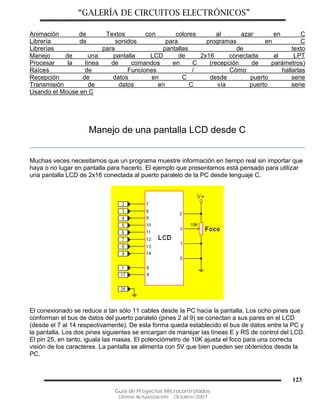 “GALERÍA DE CIRCUITOS ELECTRÓNICOS”
Guía de Proyectos Microcontrolados
Última Actualización: Octubre/2007
123
Animación de Textos con colores al azar en C
Librería de sonidos para programas en C
Librerías para pantallas de texto
Manejo de una pantalla LCD de 2x16 conectada al LPT
Procesar la línea de comandos en C (recepción de parámetros)
Raíces de Funciones / Cómo hallarlas
Recepción de datos en C desde puerto serie
Transmisión de datos en C vía puerto serie
Usando el Mouse en C
Manejo de una pantalla LCD desde C
Muchas veces necesitamos que un programa muestre información en tiempo real sin importar que
haya o no lugar en pantalla para hacerlo. El ejemplo que presentamos está pensado para utilizar
una pantalla LCD de 2x16 conectada al puerto paralelo de la PC desde lenguaje C.
El conexionado se reduce a tan sólo 11 cables desde la PC hacia la pantalla. Los ocho pines que
conforman el bus de datos del puerto paralelo (pines 2 al 9) se conectan a sus pares en el LCD
(desde el 7 al 14 respectivamente). De esta forma queda establecido el bus de datos entre la PC y
la pantalla. Los dos pines siguientes se encargan de manejar las líneas E y RS de control del LCD.
El pin 25, en tanto, iguala las masas. El potenciómetro de 10K ajusta el foco para una correcta
visión de los caracteres. La pantalla se alimenta con 5V que bien pueden ser obtenidos desde la
PC.
 