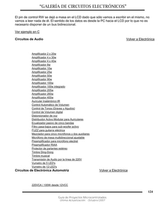 “GALERÍA DE CIRCUITOS ELECTRÓNICOS”
Guía de Proyectos Microcontrolados
Última Actualización: Octubre/2007
124
El pin de control RW se dejó a masa en el LCD dado que sólo vamos a escribir en el mismo, no
vamos a leer nada de él. El sentido de los datos es desde la PC hacia el LCD por lo que no es
necesario disponer de un bus bidireccional.
Ver ejemplo en C
Circuitos de Audio Volver a Electrónica
Amplificador 2 x 20w
Amplificador 4 x 30w
Amplificador 4 x 40w
Amplificador 8w
Amplificador 10w
Amplificador 25w
Amplificador 50w
Amplificador 90w
Amplificador 100w
Amplificador 100w integrado
Amplificador 205w
Amplificador 260w
Amplificador 400w
Auricular Inalámbrico IR
Control Automático de Volumen
Control de Tonos (Graves y Agudos)
Control de Volumen digital
Distorsionador de voz
Distribuidor Activo Modular para Auriculares
Ecualizador pasivo de cinco bandas
Filtro pasa-bajos para sub-woofer activo
FUZZ para guitarra eléctrica
Mezclador para cinco micrófonos y dos auxiliares
Micrófono de mesa multidireccional ajustable
Preamplificador para micrófono electret
Preamplificador RIAA
Protector de parlantes estéreo
Timbre Ding-Dong
Timbre musical
Transmisión de Audio por la línea de 220V
Vumetro de 5 LED's
Vumetro de 12 LED's
Circuitos de Electrónica Automotriz Volver a Electrónica
220VCA / 100W desde 12VCC
 