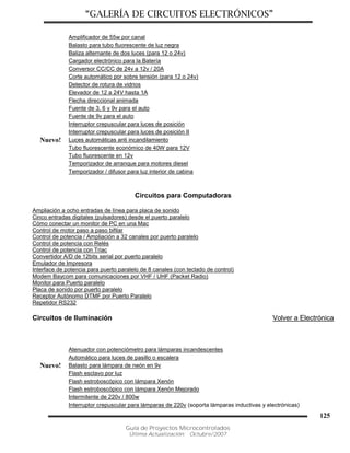 “GALERÍA DE CIRCUITOS ELECTRÓNICOS”
Guía de Proyectos Microcontrolados
Última Actualización: Octubre/2007
125
Amplificador de 55w por canal
Balasto para tubo fluorescente de luz negra
Baliza alternante de dos luces (para 12 o 24v)
Cargador electrónico para la Batería
Conversor CC/CC de 24v a 12v / 20A
Corte automático por sobre tensión (para 12 o 24v)
Detector de rotura de vidrios
Elevador de 12 a 24V hasta 1A
Flecha direccional animada
Fuente de 3, 6 y 9v para el auto
Fuente de 9v para el auto
Interruptor crepuscular para luces de posición
Interruptor crepuscular para luces de posición II
Nuevo! Luces automáticas anti incandilamiento
Tubo fluorescente económico de 40W para 12V
Tubo fluorescente en 12v
Temporizador de arranque para motores diesel
Temporizador / difusor para luz interior de cabina
Circuitos para Computadoras
Ampliación a ocho entradas de línea para placa de sonido
Cinco entradas digitales (pulsadores) desde el puerto paralelo
Cómo conectar un monitor de PC en una Mac
Control de motor paso a paso bifilar
Control de potencia / Ampliación a 32 canales por puerto paralelo
Control de potencia con Relés
Control de potencia con Triac
Convertidor A/D de 12bits serial por puerto paralelo
Emulador de Impresora
Interface de potencia para puerto paralelo de 8 canales (con teclado de control)
Modem Baycom para comunicaciones por VHF / UHF (Packet Radio)
Monitor para Puerto paralelo
Placa de sonido por puerto paralelo
Receptor Autónomo DTMF por Puerto Paralelo
Repetidor RS232
Circuitos de Iluminación Volver a Electrónica
Atenuador con potenciómetro para lámparas incandescentes
Automático para luces de pasillo o escalera
Nuevo! Balasto para lámpara de neón en 9v
Flash esclavo por luz
Flash estroboscópico con lámpara Xenón
Flash estroboscópico con lámpara Xenón Mejorado
Intermitente de 220v / 800w
Interruptor crepuscular para lámparas de 220v (soporta lámparas inductivas y electrónicas)
 