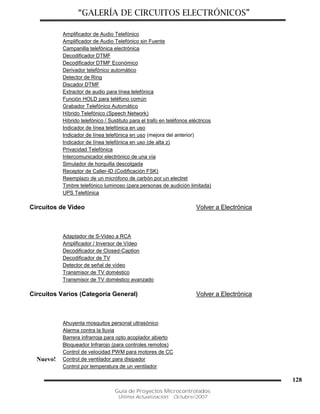 “GALERÍA DE CIRCUITOS ELECTRÓNICOS”
Guía de Proyectos Microcontrolados
Última Actualización: Octubre/2007
128
Amplificador de Audio Telefónico
Amplificador de Audio Telefónico sin Fuente
Campanilla telefónica electrónica
Decodificador DTMF
Decodificador DTMF Económico
Derivador telefónico automático
Detector de Ring
Discador DTMF
Extractor de audio para línea telefónica
Función HOLD para teléfono común
Grabador Telefónico Automático
Híbrido Telefónico (Speech Network)
Híbrido telefónico / Sustituto para el trafo en teléfonos eléctricos
Indicador de línea telefónica en uso
Indicador de línea telefónica en uso (mejora del anterior)
Indicador de línea telefónica en uso (de alta z)
Privacidad Telefónica
Intercomunicador electrónico de una vía
Simulador de horquilla descolgada
Receptor de Caller-ID (Codificación FSK)
Reemplazo de un micrófono de carbón por un electret
Timbre telefónico luminoso (para personas de audición limitada)
UPS Telefónica
Circuitos de Video Volver a Electrónica
Adaptador de S-Video a RCA
Amplificador / Inversor de Vídeo
Decodificador de Closed-Caption
Decodificador de TV
Detector de señal de vídeo
Transmisor de TV doméstico
Transmisor de TV doméstico avanzado
Circuitos Varios (Categoría General) Volver a Electrónica
Ahuyenta mosquitos personal ultrasónico
Alarma contra la lluvia
Barrera infrarroja para opto acoplador abierto
Bloqueador Infrarojo (para controles remotos)
Control de velocidad PWM para motores de CC
Nuevo! Control de ventilador para disipador
Control por temperatura de un ventilador
 