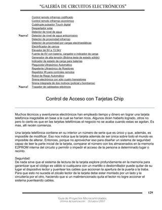 “GALERÍA DE CIRCUITOS ELECTRÓNICOS”
Guía de Proyectos Microcontrolados
Última Actualización: Octubre/2007
129
Control remoto infrarrojo codificado
Control remoto infrarrojo económico
Cuádruple pulsador Touch digital
Despertador solar
Detector de nivel de agua
Nuevo! Detector de nivel de agua anticorrosivo
Detector de proximidad infrarrojo
Detector de proximidad por cargas electroestáticas
Electrificador de cercos
Elevador de 9V a 13.5kV
Fuente de 6V con batería, cargador e indicador de carga
Generador de alta tensión (Bobina tesla de estado sólido)
Indicador de estado de carga para baterías
Plaguicida Ultrasónico Automático
Repelente Ultrasónico de Roedores
Repetidor IR para controles remotos
Robot de Riego Automático
Sirena electrónica con sólo cuatro transistores
Sirena integrada de dos motivos (policial y bomberos)
Nuevo! Trazador de cableados eléctricos
Control de Acceso con Tarjetas Chip
Muchos técnicos y aventureros electrónicos han empleado tiempo y dinero en lograr una tarjeta
telefónica inagotable en base a la cual se harían ricos. Algunos dicen haberlo logrado, otros no
pero lo cierto es que en las tarjetas telefónicas el negocio no se acaba cuando estas se agotan. Es
mas, allí recién comienza.
Una tarjeta telefónica contiene en su interior un número de serie que es único y que, además, es
imposible de modificar. Eso nos indica que la tarjeta además de ser única sobre todo el mundo es
imposible de alterar. Entonces, porque no aprovechar eso para diseñar un sistema de seguridad
capaz de leer la parte inicial de la tarjeta, comparar el número con los almacenados en la memoria
E2PROM interna del circuito y permitir o impedir el acceso de la persona a determinado lugar o
recinto.
Seguridad:
De nada sirve que el sistema de lectura de la tarjeta explore profundamente en la memoria para
garantizar que el código es válido si cualquiera con un martillo o destornillador puede quitar de su
lugar el dispositivo lector y puentear los cables que accionan la apertura de la puerta o la traba.
Para que esto no suceda el zócalo lector de la tarjeta debe estar montado por un lado y la
circuitería por el otro, haciendo que si un malintencionado quita el lector no logre accionar el
sistema puenteando cables.
 