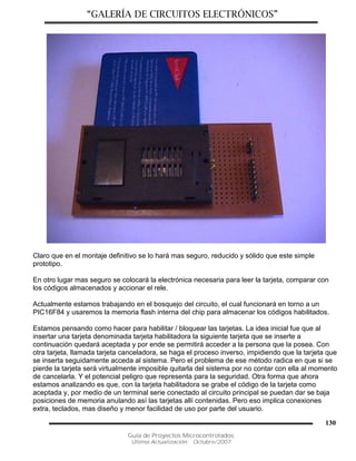 “GALERÍA DE CIRCUITOS ELECTRÓNICOS”
Guía de Proyectos Microcontrolados
Última Actualización: Octubre/2007
130
Claro que en el montaje definitivo se lo hará mas seguro, reducido y sólido que este simple
prototipo.
En otro lugar mas seguro se colocará la electrónica necesaria para leer la tarjeta, comparar con
los códigos almacenados y accionar el rele.
Actualmente estamos trabajando en el bosquejo del circuito, el cual funcionará en torno a un
PIC16F84 y usaremos la memoria flash interna del chip para almacenar los códigos habilitados.
Estamos pensando como hacer para habilitar / bloquear las tarjetas. La idea inicial fue que al
insertar una tarjeta denominada tarjeta habilitadora la siguiente tarjeta que se inserte a
continuación quedará aceptada y por ende se permitirá acceder a la persona que la posea. Con
otra tarjeta, llamada tarjeta canceladora, se haga el proceso inverso, impidiendo que la tarjeta que
se inserta seguidamente acceda al sistema. Pero el problema de ese método radica en que si se
pierde la tarjeta será virtualmente imposible quitarla del sistema por no contar con ella al momento
de cancelarla. Y el potencial peligro que representa para la seguridad. Otra forma que ahora
estamos analizando es que, con la tarjeta habilitadora se grabe el código de la tarjeta como
aceptada y, por medio de un terminal serie conectado al circuito principal se puedan dar se baja
posiciones de memoria anulando así las tarjetas allí contenidas. Pero eso implica conexiones
extra, teclados, mas diseño y menor facilidad de uso por parte del usuario.
 