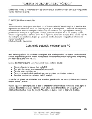 “GALERÍA DE CIRCUITOS ELECTRÓNICOS”
Guía de Proyectos Microcontrolados
Última Actualización: Octubre/2007
131
En breve se pondrá la primera revisión del circuito el cual estará disponible para que cualquiera lo
copie y modifique a gusto.
El 09/11/2001 Alejandro escribió:
Hola!
Me interesa mucho este proyecto (que alguna vez se me había ocurrido, pero el tiempo no lo permitió). Con
el problema que tienen sobre dar de alta y baja tarjetas, que se pueden perder... La solución más simple que
encontré es hacer "familias" de tarjetas. Esto es, hacer una familia de 4 o 5 tarjetas (podrían ser más) y
guardar una (la madre) en un lugar seguro. Entonces, con esa madre puedo dar de alta o de baja toda la
familia. Si se pierde una de la familia puedo dar de baja todas, llamar a los chavones de esa familia, y dar de
alta sus tarjetas con otra familia. Espero que les sea útil mi idea. Cualquier cosa pueden escribirme, me
encantaría ayudarles!
Saludos, Alejandro Deymonnaz.
Control de potencia modular para PC
Hola a todos y gracias por colaborar conmigo en este nuevo proyecto. La idea es controlar varias
salidas de potencia (ya sean reles o triacs) desde una computadora con el programa apropiado y
por medio del puerto serie RS232.
La idea de utilizar el puerto serie responde a varios factores claves:
 Siempre hay al menos uno libre en la PC
 Con solo dos cables alcanza para la interconexión
 Permite mayores distancias
 Es mucho mas simple la electrónica y mas reducidos los circuitos impresos
 Requiere muchas menos líneas de E/S en el µC
Estas son las que se me ocurren en este momento, pero cuando me decidí por serie tenia muchas
mas en mente. La edad.......
Bueno, siguiendo con el proyecto la idea es encadenar varios módulos de manera tal de lograr la
cantidad de salidas deseadas y permitir en un futuro expandir el sistema sin apagarlo y sin
modificar la estructura inicial del mismo. Algo como lo que se ve en el diagrama de abajo:
 