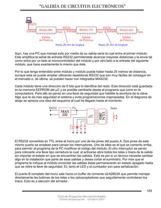 “GALERÍA DE CIRCUITOS ELECTRÓNICOS”
Guía de Proyectos Microcontrolados
Última Actualización: Octubre/2007
132
Aquí, hay una PC que maneja todo por medio de su salida serie la cual entra al primer módulo.
Este amplifica la señal de entrada RS232 permitiéndole alcanzar mayores distancias y la envía tal
como entra por un lado al microcontrolador del módulo y por otro lado a la entrada del siguiente
módulo, que hace exactamente lo mismo que éste.
Por lo que tengo entendido entre módulo y módulo puede haber hasta 25 metros de distancia,
aunque esta se puede ampliar utilizando repetidoras RS232 que son muy fáciles de conseguir en
el mercado o, de última, se pueden hacer con integrados MAX232.
Cada módulo tiene una dirección de 8 bits que lo identifica del resto. Esta dirección está guardada
en la memoria EEPROM del µC y es posible cambiarla desde el programa que corre en la
computadora. Para ello se pensó en una llave de seguridad que habilite la escritura de la clave.
Algo que le da mas seguridad al sistema y evita programaciones inapropiadas. En el diagrama de
abajo se aprecia una idea del esquema al cual he llegado hasta el momento:
El RS232 convertido en TTL entra al micro por uno de los pines del puerto A. Dos pines de este
mismo puerto se emplean para censar los interruptores. Uno de ellos es el que se comento arriba,
para permitir al programa de la PC modificar el código del módulo. El otro interruptor se pensó
para colocarle una llave tipo cerradura la cual, al activarse abre todos los reles o triacs de la salida
sin importar el estado en que se encuentren las salidas. Esto es por si un técnico necesita cambiar
algo en la instalación que parte de esas salidas y desea cortar el suministro. Por mas que el
programa le indique al módulo encender las salidas éstas permanecerán en estado apagado hasta
que se retire la llave de seguridad. EL tanto el LED y el zumbador son para señalización.
El puerto B completo del micro sale hacia un buffer de corriente ULN2803A que permite manejar
directamente las bobinas de los reles o los optoacopladores que seguidamente controlaran los
triacs. Esto es a elección del armador.
 