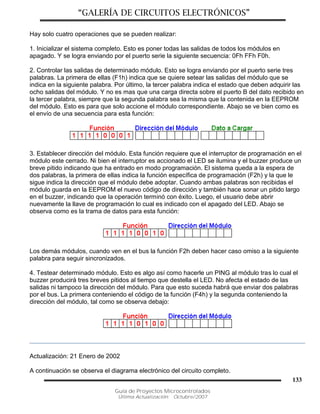 “GALERÍA DE CIRCUITOS ELECTRÓNICOS”
Guía de Proyectos Microcontrolados
Última Actualización: Octubre/2007
133
Hay solo cuatro operaciones que se pueden realizar:
1. Inicializar el sistema completo. Esto es poner todas las salidas de todos los módulos en
apagado. Y se logra enviando por el puerto serie la siguiente secuencia: 0Fh FFh F0h.
2. Controlar las salidas de determinado módulo. Esto se logra enviando por el puerto serie tres
palabras. La primera de ellas (F1h) indica que se quiere setear las salidas del módulo que se
indica en la siguiente palabra. Por último, la tercer palabra indica el estado que deben adquirir las
ocho salidas del módulo. Y no es mas que una carga directa sobre el puerto B del dato recibido en
la tercer palabra, siempre que la segunda palabra sea la misma que la contenida en la EEPROM
del módulo. Esto es para que solo accione el módulo correspondiente. Abajo se ve bien como es
el envío de una secuencia para esta función:
3. Establecer dirección del módulo. Esta función requiere que el interruptor de programación en el
módulo este cerrado. Ni bien el interruptor es accionado el LED se ilumina y el buzzer produce un
breve pitido indicando que ha entrado en modo programación. El sistema queda a la espera de
dos palabras, la primera de ellas indica la función específica de programación (F2h) y la que le
sigue indica la dirección que el módulo debe adoptar. Cuando ambas palabras son recibidas el
módulo guarda en la EEPROM el nuevo código de dirección y también hace sonar un pitido largo
en el buzzer, indicando que la operación terminó con éxito. Luego, el usuario debe abrir
nuevamente la llave de programación lo cual es indicado con el apagado del LED. Abajo se
observa como es la trama de datos para esta función:
Los demás módulos, cuando ven en el bus la función F2h deben hacer caso omiso a la siguiente
palabra para seguir sincronizados.
4. Testear determinado módulo. Esto es algo así como hacerle un PING al módulo tras lo cual el
buzzer producirá tres breves pitidos al tiempo que destella el LED. No afecta el estado de las
salidas ni tampoco la dirección del módulo. Para que esto suceda habrá que enviar dos palabras
por el bus. La primera conteniendo el código de la función (F4h) y la segunda conteniendo la
dirección del módulo, tal como se observa debajo:
Actualización: 21 Enero de 2002
A continuación se observa el diagrama electrónico del circuito completo.
 
