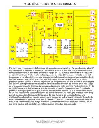 “GALERÍA DE CIRCUITOS ELECTRÓNICOS”
Guía de Proyectos Microcontrolados
Última Actualización: Octubre/2007
134
El mismo esta compuesto por la fuente de alimentación que provee los 12V para los relés y los 5V
regulados para la electrónica de control. También se aprecia la interface RS232 la cual al mismo
tiempo que convierte el dato serie entrante al equipo en TTL lo vuelve a convertir en RS232 a fin
de permitir continuar otro trecho hacia los siguientes módulos. El interruptor indicado como Vel.
(ubicado en el panel posterior) permite seleccionar si el sistema funcionará a baja velocidad (2400
bps) o a alta velocidad (9600 bps). Otro interruptor (que también debería estar en el panel
posterior) permite colocar el módulo en posición de programación. En este estado, el micro espera
una palabra por el puerto serie la cual será adoptada como dirección del módulo en el bus. Luego
de una programación de dirección la misma queda retenida en la memoria Flash del micro a fin de
no perderla ante una desconexión y también se emite un sonido de confirmación. El zumbador
posee un interruptor para evitar que el mismo emita sonidos. Esto es útil si el sistema funcionará
en un sitio de ambiente controlado (donde se requiera silencio). El interruptor indicado como Seg.
permite desconectar eléctricamente los relés. De esta forma, si se necesita efectuar una
modificación en las salidas y no se quieren correr riesgos se podrá hacer independientemente del
estado que el equipo presente en el bus. El diodo LED marcado como Act. se ilumina cuando el
módulo es seleccionado y se apaga cuando se completa la operación efectuada sobre el, por lo
que en la práctica solo destellará un instante cuando el módulo sea accesado.
 