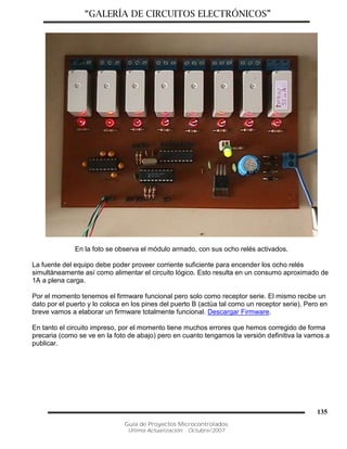 “GALERÍA DE CIRCUITOS ELECTRÓNICOS”
Guía de Proyectos Microcontrolados
Última Actualización: Octubre/2007
135
En la foto se observa el módulo armado, con sus ocho relés activados.
La fuente del equipo debe poder proveer corriente suficiente para encender los ocho relés
simultáneamente así como alimentar el circuito lógico. Esto resulta en un consumo aproximado de
1A a plena carga.
Por el momento tenemos el firmware funcional pero solo como receptor serie. El mismo recibe un
dato por el puerto y lo coloca en los pines del puerto B (actúa tal como un receptor serie). Pero en
breve vamos a elaborar un firmware totalmente funcional. Descargar Firmware.
En tanto el circuito impreso, por el momento tiene muchos errores que hemos corregido de forma
precaria (como se ve en la foto de abajo) pero en cuanto tengamos la versión definitiva la vamos a
publicar.
 