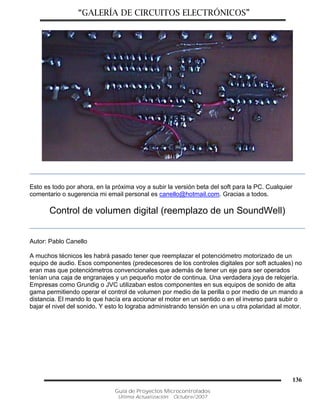 “GALERÍA DE CIRCUITOS ELECTRÓNICOS”
Guía de Proyectos Microcontrolados
Última Actualización: Octubre/2007
136
Esto es todo por ahora, en la próxima voy a subir la versión beta del soft para la PC. Cualquier
comentario o sugerencia mi email personal es canello@hotmail.com. Gracias a todos.
Control de volumen digital (reemplazo de un SoundWell)
Autor: Pablo Canello
A muchos técnicos les habrá pasado tener que reemplazar el potenciómetro motorizado de un
equipo de audio. Esos componentes (predecesores de los controles digitales por soft actuales) no
eran mas que potenciómetros convencionales que además de tener un eje para ser operados
tenían una caja de engranajes y un pequeño motor de continua. Una verdadera joya de relojería.
Empresas como Grundig o JVC utilizaban estos componentes en sus equipos de sonido de alta
gama permitiendo operar el control de volumen por medio de la perilla o por medio de un mando a
distancia. El mando lo que hacía era accionar el motor en un sentido o en el inverso para subir o
bajar el nivel del sonido. Y esto lo lograba administrando tensión en una u otra polaridad al motor.
 