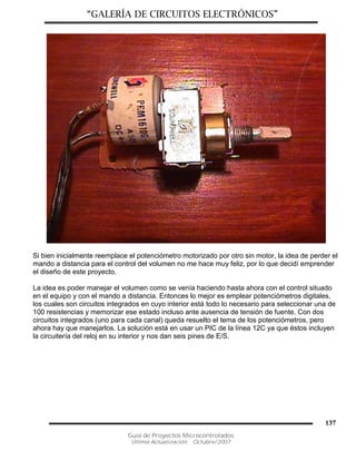 “GALERÍA DE CIRCUITOS ELECTRÓNICOS”
Guía de Proyectos Microcontrolados
Última Actualización: Octubre/2007
137
Si bien inicialmente reemplace el potenciómetro motorizado por otro sin motor, la idea de perder el
mando a distancia para el control del volumen no me hace muy feliz, por lo que decidí emprender
el diseño de este proyecto.
La idea es poder manejar el volumen como se venía haciendo hasta ahora con el control situado
en el equipo y con el mando a distancia. Entonces lo mejor es emplear potenciómetros digitales,
los cuales son circuitos integrados en cuyo interior está todo lo necesario para seleccionar una de
100 resistencias y memorizar ese estado incluso ante ausencia de tensión de fuente. Con dos
circuitos integrados (uno para cada canal) queda resuelto el tema de los potenciómetros, pero
ahora hay que manejarlos. La solución está en usar un PIC de la línea 12C ya que éstos incluyen
la circuitería del reloj en su interior y nos dan seis pines de E/S.
 