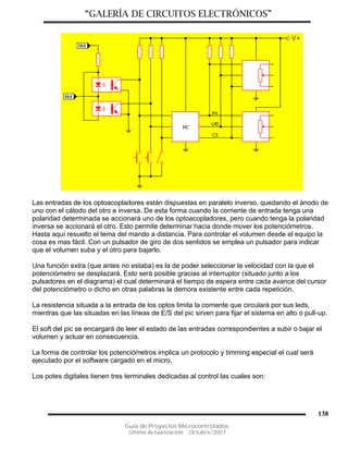 “GALERÍA DE CIRCUITOS ELECTRÓNICOS”
Guía de Proyectos Microcontrolados
Última Actualización: Octubre/2007
138
Las entradas de los optoacopladores están dispuestas en paralelo inverso, quedando el ánodo de
uno con el cátodo del otro e inversa. De esta forma cuando la corriente de entrada tenga una
polaridad determinada se accionará uno de los optoacopladores, pero cuando tenga la polaridad
inversa se accionará el otro. Esto permite determinar hacia donde mover los potenciómetros.
Hasta aquí resuelto el tema del mando a distancia. Para controlar el volumen desde el equipo la
cosa es mas fácil. Con un pulsador de giro de dos sentidos se emplea un pulsador para indicar
que el volumen suba y el otro para bajarlo.
Una función extra (que antes no estaba) es la de poder seleccionar la velocidad con la que el
potenciómetro se desplazará. Esto será posible gracias al interruptor (situado junto a los
pulsadores en el diagrama) el cual determinará el tiempo de espera entre cada avance del cursor
del potenciómetro o dicho en otras palabras la demora existente entre cada repetición.
La resistencia situada a la entrada de los optos limita la corriente que circulará por sus leds,
mientras que las situadas en las líneas de E/S del pic sirven para fijar el sistema en alto o pull-up.
El soft del pic se encargará de leer el estado de las entradas correspondientes a subir o bajar el
volumen y actuar en consecuencia.
La forma de controlar los potenciómetros implica un protocolo y timming especial el cual será
ejecutado por el software cargado en el micro.
Los potes digitales tienen tres terminales dedicadas al control las cuales son:
 