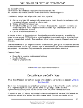 “GALERÍA DE CIRCUITOS ELECTRÓNICOS”
Guía de Proyectos Microcontrolados
Última Actualización: Octubre/2007
139
CS: Selección del chip
U/D: Selección del sentido de desplazamiento del cursor del pote
Inc: Desplazar el cursor del pote una unidad en el sentido establecido por U/D
La secuencia a seguir para desplazar el cursor es la siguiente:
1. Colocar en la línea U/D un estado alto para acercar el cursor del pote hacia el extremo alto
o un estado bajo para acercarlo al extremo bajo.
2. Colocar la línea CS en estado bajo.
3. Sobre la línea INC, generar tantas transiciones de estado alto a bajo como posiciones se
desee desplazar el cursor del potenciómetro. Recordar dejar esta línea en estado alto al
terminar de desplazar el cursor.
4. Colocar en estado alto la línea CS.
Al ejecutar el paso 4 el circuito de control del potenciómetro digital almacenará la posición del
cursor en una memoria EEPROM interna la cual servirá para que cuando quite la alimentación del
sistema no se pierda la posición. Esto sucede sin la intervención por parte del usuario o del soft
del micro.
Un tema importante es que los potenciómetros estén alineados, para que el volumen sea el mismo
en ambos canales. Esto se logra haciendo bajar el volumen hasta que ambos canales se silencien
por completo. De esta forma los potenciómetros quedarán perfectamente alineados.
Próximos Pasos:
 Desarrollar el esquema en bloques del software
 Escribir el software
 Probar el funcionamiento
Presione AQUI para colaborar en este proyecto
Decodificador de CATV / Aire
Para decodificación por soft con placas sintonizadoras ver también la sección Links de
Computación
Desde hace tiempo se está buscando lograr un circuito capaz de decodificar los canales premium
de la TV por cable para los cuales, de otra forma, hay que pagar a parte. Nosotros
experimentamos con un par de circuitos con los cuales obtuvimos similares resultados.
El primero de ellos, por tratarse de un diseño extremadamente simple, fue el decodificador de dos
transistores ubicado en la sección electrónica de este portal. Es un circuito basado en dos
 