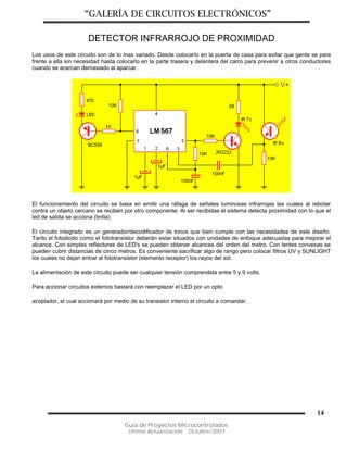 “GALERÍA DE CIRCUITOS ELECTRÓNICOS”
Guía de Proyectos Microcontrolados
Última Actualización: Octubre/2007
14
DETECTOR INFRARROJO DE PROXIMIDAD
Los usos de este circuito son de lo mas variado. Desde colocarlo en la puerta de casa para evitar que gente se pare
frente a ella sin necesidad hasta colocarlo en la parte trasera y delantera del carro para prevenir a otros conductores
cuando se acercan demasiado al aparcar.
El funcionamiento del circuito se basa en emitir una ráfaga de señales luminosas infrarrojas las cuales al rebotar
contra un objeto cercano se reciben por otro componente. Al ser recibidas el sistema detecta proximidad con lo que el
led de salida se acciona (brilla).
El circuito integrado es un generador/decodificador de tonos que bien cumple con las necesidades de este diseño.
Tanto el fotodiodo como el fototransistor deberán estar situados con unidades de enfoque adecuadas para mejorar el
alcance. Con simples reflectores de LED's se pueden obtener alcances del orden del metro. Con lentes convexas se
pueden cubrir distancias de cinco metros. Es conveniente sacrificar algo de rango pero colocar filtros UV y SUNLIGHT
los cuales no dejan entrar al fototransistor (elemento receptor) los rayos del sol.
La alimentación de este circuito puede ser cualquier tensión comprendida entre 5 y 9 volts.
Para accionar circuitos externos bastará con reemplazar el LED por un opto
acoplador, el cual accionará por medio de su transistor interno el circuito a comandar.
 