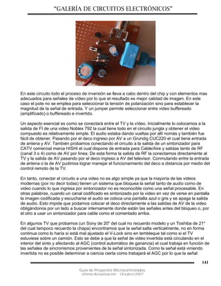 “GALERÍA DE CIRCUITOS ELECTRÓNICOS”
Guía de Proyectos Microcontrolados
Última Actualización: Octubre/2007
141
En este circuito todo el proceso de inversión se lleva a cabo dentro del chip y con elementos mas
adecuados para señales de vídeo por lo que el resultado es mejor calidad de imagen. En este
caso el pote no se emplea para seleccionar la tensión de polarización sino para establecer la
magnitud de la señal de entrada. Y un jumper permite seleccionar entre video buffereado
(amplificado) o buffereado e invertido.
Un aspecto esencial es como se conectará entre el TV y la vídeo. Inicialmente lo colocamos a la
salida de FI de una video Noblex 792 la cual tiene todo en el circuito jungla y obtener el video
compuesto es relativamente simple. El audio estaba dando vueltas por allí nomás y también fue
fácil de obtener. Pasando por el deco ingreso por AV a un Grundig CUC220 el cual tiene entrada
de antena y AV. También probamos conectando el circuito a la salida de un sintonizador para
CATV comercial marca HISHI el cual dispone de entrada para Cable/Aire y salidas tanto de RF
(canal 3 o 4) como de AV por línea. De esta forma la salida de RF la conectamos directamente al
TV y la salida de AV pasando por el deco ingreso a AV del televisor. Conmutando entre la entrada
de antena o la de AV pudimos lograr manejar el funcionamiento del deco a distancia por medio del
control remoto de la TV.
En tanto, conectar el circuito a una video no es algo simple ya que la mayoría de las videos
modernas (por no decir todas) tienen un sistema que bloquea la señal tanto de audio como de
video cuando lo que ingresa por sintonizador no es reconocible como una señal procesable. En
otras palabras, cuando un canal codificado es sintonizado por la video en vez de verse en pantalla
la imagen codificada y escucharse el audio se coloca una pantalla azul o gris y se apaga la salida
de audio. Esto impide que podamos colocar el deco directamente a las salidas de AV de la video
obligándonos por un lado a buscar internamente donde están las señales antes del bloqueo o, por
el otro a usar un sintonizador para cable como el comentado arriba.
En algunos TV que probamos (un Sony de 20" del cual no recuerdo modelo y un Toshiba de 21"
del cual tampoco recuerdo la chapa) encontramos que la señal salta verticalmente, no en forma
continua como lo haría si está mal ajustado el V-Lock sino en tembleque tal como si el TV
estuviese sobre un camión. Esto se debe a que la señal de video invertida está circulando en el
interior del sinto y afectando al AGC (control automático de ganancia) el cual trabaja en función de
las señales de sincronismos provenientes de la señal sintonizada. Como la señal está viniendo
invertida no es posible determinar a ciencia cierta como trabajará el AGC por lo que la señal
 