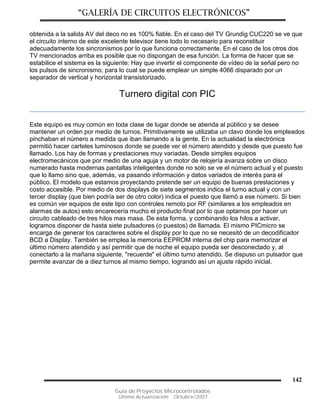 “GALERÍA DE CIRCUITOS ELECTRÓNICOS”
Guía de Proyectos Microcontrolados
Última Actualización: Octubre/2007
142
obtenida a la salida AV del deco no es 100% fiable. En el caso del TV Grundig CUC220 se ve que
el circuito interno de este excelente televisor tiene todo lo necesario para reconstituir
adecuadamente los sincronismos por lo que funciona correctamente. En el caso de los otros dos
TV mencionados arriba es posible que no dispongan de esa función. La forma de hacer que se
estabilice el sistema es la siguiente: Hay que invertir el componente de vídeo de la señal pero no
los pulsos de sincronismo, para lo cual se puede emplear un simple 4066 disparado por un
separador de vertical y horizontal transistorizado.
Turnero digital con PIC
Este equipo es muy común en toda clase de lugar donde se atienda al público y se desee
mantener un orden por medio de turnos. Primitivamente se utilizaba un clavo donde los empleados
pinchaban el número a medida que iban llamando a la gente. En la actualidad la electrónica
permitió hacer carteles luminosos donde se puede ver el número atendido y desde que puesto fue
llamado. Los hay de formas y prestaciones muy variadas. Desde simples equipos
electromecánicos que por medio de una aguja y un motor de relojería avanza sobre un disco
numerado hasta modernas pantallas inteligentes donde no solo se ve el número actual y el puesto
que lo llamo sino que, además, va pasando información y datos variados de interés para el
público. El modelo que estamos proyectando pretende ser un equipo de buenas prestaciones y
costo accesible. Por medio de dos displays de siete segmentos indica el turno actual y con un
tercer display (que bien podría ser de otro color) indica el puesto que llamó a ese número. Si bien
es común ver equipos de este tipo con controles remoto por RF (similares a los empleados en
alarmas de autos) esto encarecería mucho el producto final por lo que optamos por hacer un
circuito cableado de tres hilos mas masa. De esta forma, y combinando los hilos a activar,
logramos disponer de hasta siete pulsadores (o puestos) de llamada. El mismo PICmicro se
encarga de generar los caracteres sobre el display por lo que no se necesitó de un decodificador
BCD a Display. También se emplea la memoria EEPROM interna del chip para memorizar el
último número atendido y así permitir que de noche el equipo pueda ser desconectado y, al
conectarlo a la mañana siguiente, "recuerde" el último turno atendido. Se dispuso un pulsador que
permite avanzar de a diez turnos al mismo tiempo, logrando así un ajuste rápido inicial.
 