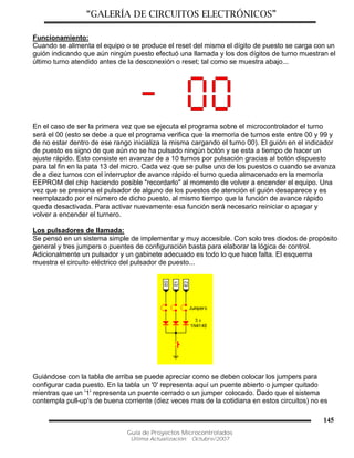 “GALERÍA DE CIRCUITOS ELECTRÓNICOS”
Guía de Proyectos Microcontrolados
Última Actualización: Octubre/2007
145
Funcionamiento:
Cuando se alimenta el equipo o se produce el reset del mismo el dígito de puesto se carga con un
guión indicando que aún ningún puesto efectuó una llamada y los dos dígitos de turno muestran el
último turno atendido antes de la desconexión o reset; tal como se muestra abajo...
En el caso de ser la primera vez que se ejecuta el programa sobre el microcontrolador el turno
será el 00 (esto se debe a que el programa verifica que la memoria de turnos este entre 00 y 99 y
de no estar dentro de ese rango inicializa la misma cargando el turno 00). El guión en el indicador
de puesto es signo de que aún no se ha pulsado ningún botón y se esta a tiempo de hacer un
ajuste rápido. Esto consiste en avanzar de a 10 turnos por pulsación gracias al botón dispuesto
para tal fin en la pata 13 del micro. Cada vez que se pulse uno de los puestos o cuando se avanza
de a diez turnos con el interruptor de avance rápido el turno queda almacenado en la memoria
EEPROM del chip haciendo posible "recordarlo" al momento de volver a encender el equipo. Una
vez que se presiona el pulsador de alguno de los puestos de atención el guión desaparece y es
reemplazado por el número de dicho puesto, al mismo tiempo que la función de avance rápido
queda desactivada. Para activar nuevamente esa función será necesario reiniciar o apagar y
volver a encender el turnero.
Los pulsadores de llamada:
Se pensó en un sistema simple de implementar y muy accesible. Con solo tres diodos de propósito
general y tres jumpers o puentes de configuración basta para elaborar la lógica de control.
Adicionalmente un pulsador y un gabinete adecuado es todo lo que hace falta. El esquema
muestra el circuito eléctrico del pulsador de puesto...
Guiándose con la tabla de arriba se puede apreciar como se deben colocar los jumpers para
configurar cada puesto. En la tabla un '0' representa aquí un puente abierto o jumper quitado
mientras que un '1' representa un puente cerrado o un jumper colocado. Dado que el sistema
contempla pull-up's de buena corriente (diez veces mas de la cotidiana en estos circuitos) no es
 