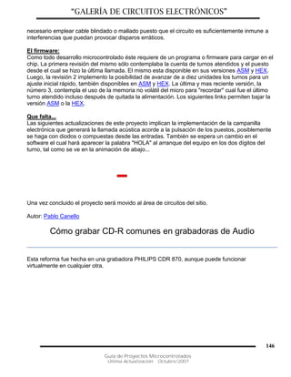 “GALERÍA DE CIRCUITOS ELECTRÓNICOS”
Guía de Proyectos Microcontrolados
Última Actualización: Octubre/2007
146
necesario emplear cable blindado o mallado puesto que el circuito es suficientemente inmune a
interferencias que puedan provocar disparos erráticos.
El firmware:
Como todo desarrollo microcontrolado éste requiere de un programa o firmware para cargar en el
chip. La primera revisión del mismo sólo contemplaba la cuenta de turnos atendidos y el puesto
desde el cual se hizo la última llamada. El mismo esta disponible en sus versiones ASM y HEX.
Luego, la revisión 2 implemento la posibilidad de avanzar de a diez unidades los turnos para un
ajuste inicial rápido, también disponibles en ASM y HEX. La última y mas reciente versión, la
número 3, contempla el uso de la memoria no volátil del micro para "recordar" cual fue el último
turno atendido incluso después de quitada la alimentación. Los siguientes links permiten bajar la
versión ASM o la HEX.
Que falta...
Las siguientes actualizaciones de este proyecto implican la implementación de la campanilla
electrónica que generará la llamada acústica acorde a la pulsación de los puestos, posiblemente
se haga con diodos o compuestas desde las entradas. También se espera un cambio en el
software el cual hará aparecer la palabra "HOLA" al arranque del equipo en los dos dígitos del
turno, tal como se ve en la animación de abajo...
Una vez concluido el proyecto será movido al área de circuitos del sitio.
Autor: Pablo Canello
Cómo grabar CD-R comunes en grabadoras de Audio
Esta reforma fue hecha en una grabadora PHILIPS CDR 870, aunque puede funcionar
virtualmente en cualquier otra.
 
