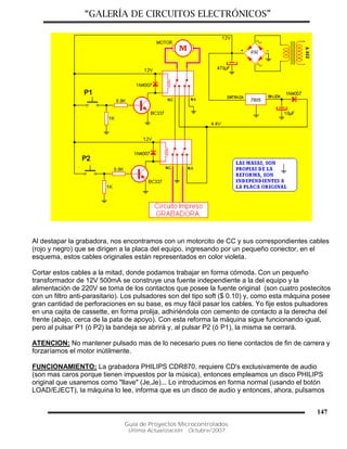 “GALERÍA DE CIRCUITOS ELECTRÓNICOS”
Guía de Proyectos Microcontrolados
Última Actualización: Octubre/2007
147
Al destapar la grabadora, nos encontramos con un motorcito de CC y sus correspondientes cables
(rojo y negro) que se dirigen a la placa del equipo, ingresando por un pequeño conector, en el
esquema, estos cables originales están representados en color violeta.
Cortar estos cables a la mitad, donde podamos trabajar en forma cómoda. Con un pequeño
transformador de 12V 500mA se construye una fuente independiente a la del equipo y la
alimentación de 220V se toma de los contactos que posee la fuente original (son cuatro postecitos
con un filtro anti-parasitario). Los pulsadores son del tipo soft ($ 0.10) y, como esta máquina posee
gran cantidad de perforaciones en su base, es muy fácil pasar los cables. Yo fije estos pulsadores
en una cajita de cassette, en forma prolija, adhiriéndola con cemento de contacto a la derecha del
frente (abajo, cerca de la pata de apoyo). Con esta reforma la máquina sigue funcionando igual,
pero al pulsar P1 (ó P2) la bandeja se abrirá y, al pulsar P2 (ó P1), la misma se cerrará.
ATENCION: No mantener pulsado mas de lo necesario pues no tiene contactos de fin de carrera y
forzaríamos el motor inútilmente.
FUNCIONAMIENTO: La grabadora PHILIPS CDR870, requiere CD's exclusivamente de audio
(son mas caros porque tienen impuestos por la música), entonces empleamos un disco PHILIPS
original que usaremos como "llave" (Je,Je)... Lo introducimos en forma normal (usando el botón
LOAD/EJECT), la máquina lo lee, informa que es un disco de audio y entonces, ahora, pulsamos
 