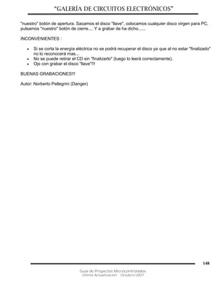 “GALERÍA DE CIRCUITOS ELECTRÓNICOS”
Guía de Proyectos Microcontrolados
Última Actualización: Octubre/2007
148
"nuestro" botón de apertura. Sacamos el disco "llave", colocamos cualquier disco virgen para PC,
pulsamos "nuestro" botón de cierre.... Y a grabar de ha dicho......
INCONVENIENTES :
 Si se corta la energía eléctrica no se podrá recuperar el disco ya que al no estar "finalizado"
no lo reconocerá mas...
 No se puede retirar el CD sin "finalizarlo" (luego lo leerá correctamente).
 Ojo con grabar el disco "llave"!!!
BUENAS GRABACIONES!!!
Autor: Norberto Pellegrini (Danger)
 