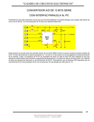 “GALERÍA DE CIRCUITOS ELECTRÓNICOS”
Guía de Proyectos Microcontrolados
Última Actualización: Octubre/2007
15
CONVERTIDOR A/D DE 12 BITS SERIE
CON INTERFAZ PARALELA AL PC
Presentamos aquí este estupendo circuito que nos permitirá digitalizar una señal análoga cuyo margen esté dentro de
los 0 y los 5v de CC con una resolución de 12 bits y con salida de datos SPI.
Estructuramos el circuito para ser colocado dentro de una ficha DB25 macho la cual se conecta al puerto paralelo de
la PC. Ni bien alimentamos el sistema (poniendo en 1 los bits 4 y 5 del puerto) el circuito digitaliza la señal proveniente
de la entrada. Luego, el programa de la PC se encargará de poner en bajo la línea CS para indicarle al chip que
deseamos seleccionarlo para utilizarlo y seguidamente generaremos 12 pulsos de reloj en la línea SCLK. Por cada bit
de reloj que generemos leeremos un bit proveniente de DOUT. Recordemos que el protocolo SPI especifica que se
comienza por el bit menos pesado (el 0) y se concluye por el mas pesado (en este caso el 11).
 
