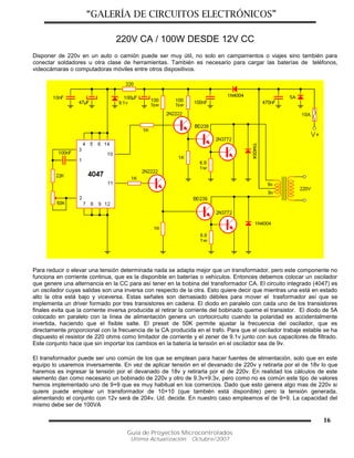 “GALERÍA DE CIRCUITOS ELECTRÓNICOS”
Guía de Proyectos Microcontrolados
Última Actualización: Octubre/2007
16
220V CA / 100W DESDE 12V CC
Disponer de 220v en un auto o camión puede ser muy útil, no solo en campamentos o viajes sino también para
conectar soldadores u otra clase de herramientas. También es necesario para cargar las baterías de teléfonos,
videocámaras o computadoras móviles entre otros dispositivos.
Para reducir o elevar una tensión determinada nada se adapta mejor que un transformador, pero este componente no
funciona en corriente continua, que es la disponible en baterías o vehículos. Entonces debemos colocar un oscilador
que genere una alternancia en la CC para así tener en la bobina del transformador CA. El circuito integrado (4047) es
un oscilador cuyas salidas son una inversa con respecto de la otra. Esto quiere decir que mientras una está en estado
alto la otra está bajo y viceversa. Estas señales son demasiado débiles para mover el trasformador así que se
implementa un driver formado por tres transistores en cadena. El diodo en paralelo con cada uno de los transistores
finales evita que la corriente inversa producida al retirar la corriente del bobinado queme el transistor. El diodo de 5A
colocado en paralelo con la línea de alimentación genera un cortocircuito cuando la polaridad es accidentalmente
invertida, haciendo que el fisible salte. El preset de 50K permite ajustar la frecuencia del oscilador, que es
directamente proporcional con la frecuencia de la CA producida en el trafo. Para que el oscilador trabaje estable se ha
dispuesto el resistor de 220 ohms como limitador de corriente y el zener de 9.1v junto con sus capacitores de filtrado.
Este conjunto hace que sin importar los cambios en la batería la tensión en el oscilador sea de 9v.
El transformador puede ser uno común de los que se emplean para hacer fuentes de alimentación, solo que en este
equipo lo usaremos inversamente. En vez de aplicar tensión en el devanado de 220v y retirarla por el de 18v lo que
haremos es ingresar la tensión por el devanado de 18v y retirarla por el de 220v. En realidad los cálculos de este
elemento dan como necesario un bobinado de 220v y otro de 9.3v+9.3v, pero como no es común este tipo de valores
hemos implementado uno de 9+9 que es muy habitual en los comercios. Dado que esto genera algo mas de 220v si
quiere puede emplear un transformador de 10+10 (que también está disponible) pero la tensión generada,
alimentando el conjunto con 12v será de 204v. Ud. decide. En nuestro caso empleamos el de 9+9. La capacidad del
mismo debe ser de 100VA
 