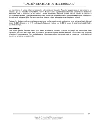 “GALERÍA DE CIRCUITOS ELECTRÓNICOS”
Guía de Proyectos Microcontrolados
Última Actualización: Octubre/2007
17
Los transistores de salida deben ser colocados sobre disipador de calor. Respetar las potencias de los resistores en
los casos que sea indicado. Comprobar la posición de los diodos y capacitores electrolíticos. Utilizar cables de sección
adecuada para la conexión de la batería. Cables demasiado delgados pueden causar caídas de tensión o
funcionamiento errático. Una buena alternativa para comprobar el funcionamiento visualmente es colocar un indicador
de neón en la salida de 220V. Así, solo cuando el sistema trabaje adecuadamente el indicador brillará.
Calibración: Basta con alimentar el sistema y colocar un frecuencímetro ú osciloscopio en la salida del trafo. Girar el
preset de 50K ubicado en el 4047 hasta que la frecuencia medida sea de 50Hz. Luego de esto la calibración habrá
concluido. Simple.
IMPORTANTE:
Este equipo genera corriente alterna cuya forma de onda es cuadrada. Esto es así porque los transistores están
dispuestos en corte / saturación. Esto no presenta problemas para los equipos resistivos, como soldadores, lámparas
o fuentes. Pero equipos de TV o grabadoras de vídeo que empleen como referencia la frecuencia y onda de la red
pueden no funcionar correctamente.
 