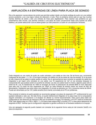 “GALERÍA DE CIRCUITOS ELECTRÓNICOS”
Guía de Proyectos Microcontrolados
Última Actualización: Octubre/2007
18
AMPLIACIÓN A 8 ENTRADAS DE LÍNEA PARA PLACA DE SONIDO
Día a día aparecen nuevas placas de sonido que permiten grabar desde una fuente análoga de audio con una calidad
sonora excelente y con muy bajos índices de distorsión y ruido. Pero el problema ahora está en que hay muchas
fuentes distintas de señal y sólo una entrada de línea para digitalización. Para resolver ese problema es que
presentamos este circuito, que permite conectar a una placa de audio convencional hasta ocho fuentes de señal
estéreo y se puede seleccionar cual se desea grabar con sólo presionar un botón en una aplicación Windows.
Cada integrado es una matriz de audio de cuatro entradas y una salida en dos vías. De tal forma que, accionando
cualquiera de las patas 1, 3, 16 o 18 se logra conectar a la salida uno de los pares de vías de entrada. Si no se pone
en alto ninguna de las patas la salida queda sin señal. Eso lo aprovechamos para conectar en paralelo de salida dos
integrados y así lograr ocho entradas en una salida. Los 16 capacitores de 1µF en las entradas bloquean la
componente DC que pudiese existir en la señal de entrada. Los dos a la salida hacen lo mismo, dejando pasar sólo la
señal de AF. Las 16 resistencias de 100K se encargan de hacer la polarización de entrada BIAS al nivel adecuado
para este chip. En tanto los dos capacitores de 100µF en cada entrada de tensión hacen las veces de filtro de
alimentación, impidiendo que entre ruido a los integrados. El circuito se alimenta con 12V y consume menos de 20mA.
Puede ser alimentado por los 12V (cable amarillo) de la fuente conmutada de la PC sin problemas.
Para conectar el sistema al puerto paralelo se recomienda agregar una placa de expansión LPT unidireccional la cual
quedará dedicada a este uso. De esta forma, el puerto bidireccional integrado en la placa base de la computadora
seguirá conectado a la impresora o el escáner sin afectar su normal funcionamiento. Esta nueva placa debe ser
configurada en otra dirección de memoria e IRQ que la existente on-board. Por ejemplo, si el LPT1 está en la dirección
378h, ésta deberá estar en 278h ó 3BCh. Y, si la placa base asigna IRQ7 al puerto LPT1 a esta placa deberemos de
asignarle el IRQ7. Verificar que la configuración asignada no genere conflictos en el hardware existente en el equipo.
Una vez agregado el segundo puerto bastará con conectar de la siguiente forma cada pin del conector Sub25 a la
placa de expansión.
 