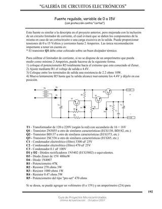 “GALERÍA DE CIRCUITOS ELECTRÓNICOS”
Guía de Proyectos Microcontrolados
Última Actualización: Octubre/2007
192
Fuente regulada, variable de 0 a 15V
(con protección contra "cortos")
Esta fuente es similar a la descripta en el proyecto anterior, pero mejorada con la inclusión
de un circuito limitador de corriente, el cual evitará que se dañen los componentes de la
misma en caso de un cortocircuito o una carga excesiva en la salida. Puede proporcionar
tensiones de 0 a 15 Voltios y corrientes hasta 2 Amperios. Las única recomendación
importante a tener en cuenta es:
* El transistor Q1 debe estar colocado sobre un buen disipador térmico.
Para calibrar el limitador de corriente, si no se dispone de un amperímetro que pueda
medir como mínimo 2 Amperios, puede hacerse de la siguiente forma.
1) coloque el potenciometro R5 totalmente hacia el extremo que esta conectado al Zener.
2) Ajuste mediante R1 el voltaje de salida a 4.4V.
3) Coloque entre los terminales de salida una resistencia de 2.2 ohms 10W.
4) Mueva lentamente R5 hasta que la salida alcance nuevamente los 4.4V y déjelo en esa
posición.
T1 - Transformador de 120 o 220V (según la red) con secundario de 16 + 16V
Q1 - Transistor 2N3055 u otro de similares características (ECG130, BD182, etc.)
Q2 - Transistor BD137 u otro de similares características (ECG373, etc.)
Q3 - Transistor 2SC536 u otro de similares características (ECG85, etc.)
C1 - Condensador electrolitico (filtro) 3300 uF 25V
C2 - Condensador electrolitico (filtro) 470 uF 25V
C3 - Condensador 0.1 uF 100V
D1 y D2 - Diodos rectificadores 1N5402 (ECG5802) o equivalentes.
D3 - Diodo Zener de 15V 400mW
D4 - Diodo 1N4007
R1 - Potenciometro 47K
R2 - Resistor 270 ohms 3W
R3 - Resistor 1000 ohms 1W
R4 - Resistor 0.47 ohms 5W
R5 - Potenciometro del tipo "pre-set" 470 ohms
Si se desea, se puede agregar un voltímetro (0 a 15V) y un amperímetro (2A) para
 