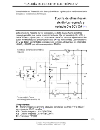“GALERÍA DE CIRCUITOS ELECTRÓNICOS”
Guía de Proyectos Microcontrolados
Última Actualización: Octubre/2007
193
convertirla en una fuente que nada tiene que envidiar a algunas que se comercializan en el
mercado de instrumentos electrónicos.
Fuente de alimentación
simétrica regulada y
variable 0 a 30V 2A (**)
Este circuito no necesita mayor explicación, se trata de una fuente simétrica
regulada variable, que puede proporcionar hasta 15V por sección (-15 y +15), o
hasta 30V en conjunto, para un consumo de hasta 2A, pero con algunos cambios
puede modificarse para proporcionar hasta 5A** (o incluso más). Los transistores
Q1 y Q2 deben se montados en disipadores térmicos, al igual que los integrados
LM317 y LM337T que utilizan encapsulado TO-220.
Componentes:
T1 - Transformador con primario adecuado para la red eléctrica (110 o 220V) y
secundario de 15+15 para 2A. **
IC1 - Circuito Integrado LM317 (ECG956)
IC2 - Circuito Integrado LM337T (ECG957)
Q1 - Transistor TIP3055
 