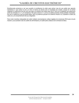 “GALERÍA DE CIRCUITOS ELECTRÓNICOS”
Guía de Proyectos Microcontrolados
Última Actualización: Octubre/2007
20
Extrañamente probamos a ver que sucedía si enviábamos la orden para activar mas de una salida (por ejemplo
mandamos 3, que activa la uno y la dos al menos en teoría) pero el resultado fue incierto, porque en el primer
integrado no selecciono las dos sino que paso a la salida la de mayor peso (la 2). Pero en el integrado que selecciona
entre las entradas 5, 6, 7 y 8 mandamos 192 (para activar la 7 y la 8) y la salida presento ambas señales mezcladas.
Así que no sabemos a que se pueda deber, pero no podemos precisar si el sistema mezcla o no. Quedará a criterio de
cada uno y el comportamiento de sus integrados.
Para evitar marañas indeseables de cable mallado recomendamos utilizar regletas de conectores RCA para circuito
impreso y así quedarán sólo los cables de alimentación y el cable plano (ribbon) de la entrada de datos.
 