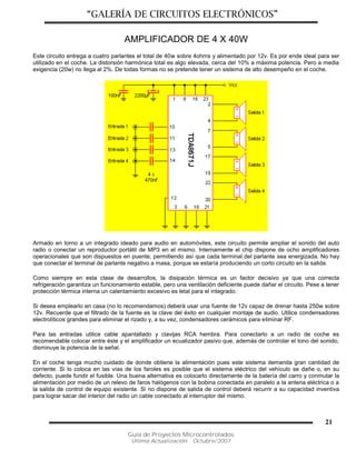 “GALERÍA DE CIRCUITOS ELECTRÓNICOS”
Guía de Proyectos Microcontrolados
Última Actualización: Octubre/2007
21
AMPLIFICADOR DE 4 X 40W
Este circuito entrega a cuatro parlantes el total de 40w sobre 4ohms y alimentado por 12v. Es por ende ideal para ser
utilizado en el coche. La distorsión harmónica total es algo elevada, cerca del 10% a máxima potencia. Pero a media
exigencia (20w) no llega al 2%. De todas formas no se pretende tener un sistema de alto desempeño en el coche.
Armado en torno a un integrado ideado para audio en automóviles, este circuito permite ampliar el sonido del auto
radio o conectar un reproductor portátil de MP3 en el mismo. Internamente el chip dispone de ocho amplificadores
operacionales que son dispuestos en puente, permitiendo así que cada terminal del parlante sea energizada. No hay
que conectar el terminal de parlante negativo a masa, porque se estaría produciendo un corto circuito en la salida.
Como siempre en esta clase de desarrollos, la disipación térmica es un factor decisivo ya que una correcta
refrigeración garantiza un funcionamiento estable, pero una ventilación deficiente puede dañar el circuito. Pese a tener
protección térmica interna un calentamiento excesivo es letal para el integrado.
Si desea emplearlo en casa (no lo recomendamos) deberá usar una fuente de 12v capaz de drenar hasta 250w sobre
12v. Recuerde que el filtrado de la fuente es la clave del éxito en cualquier montaje de audio. Utilice condensadores
electrolíticos grandes para eliminar el rizado y, a su vez, condensadores cerámicos para eliminar RF.
Para las entradas utilice cable apantallado y clavijas RCA hembra. Para conectarlo a un radio de coche es
recomendable colocar entre éste y el amplificador un ecualizador pasivo que, además de controlar el tono del sonido,
disminuye la potencia de la señal.
En el coche tenga mucho cuidado de donde obtiene la alimentación pues este sistema demanda gran cantidad de
corriente. Si lo coloca en las vías de los faroles es posible que el sistema eléctrico del vehículo se dañe o, en su
defecto, puede fundir el fusible. Una buena alternativa es colocarlo directamente de la batería del carro y conmutar la
alimentación por medio de un relevo de faros halógenos con la bobina conectada en paralelo a la antena eléctrica o a
la salida de control de equipo existente. Si no dispone de salida de control deberá recurrir a su capacidad inventiva
para lograr sacar del interior del radio un cable conectado al interruptor del mismo.
 