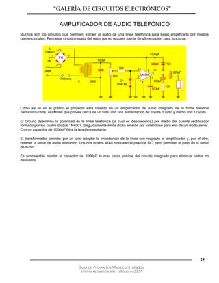“GALERÍA DE CIRCUITOS ELECTRÓNICOS”
Guía de Proyectos Microcontrolados
Última Actualización: Octubre/2007
24
AMPLIFICADOR DE AUDIO TELEFÓNICO
Muchos son los circuitos que permiten extraer el audio de una línea telefónica para luego amplificarlo por medios
convencionales. Pero este circuito resalta del resto por no requerir fuente de alimentación para funcionar.
Como se ve en el gráfico el proyecto está basado en un amplificador de audio integrado de la firma National
Semiconductors, el LM386 que provee cerca de un vatio con una alimentación de 6 volts ó vatio y medio con 12 volts.
El circuito determina la polaridad de la línea telefónica (la cual es desconocida) por medio del puente rectificador
formado por los cuatro diodos 1N4007. Seguidamente limita dicha tensión por valiéndose para ello de un diodo zener.
Con un capacitor de 1000µF filtra la tensión resultante.
El transformador permite: por un lado adaptar la impedancia de la línea con respecto al amplificador y, por el otro,
obtener la señal de audio telefónico. Los dos diodos 4148 bloquean el paso de DC, pero permiten el paso de la señal
de audio.
Es aconsejable montar el capacitor de 1000µF lo mas cerca posible del circuito integrado para eliminar ruidos no
deseados.
 