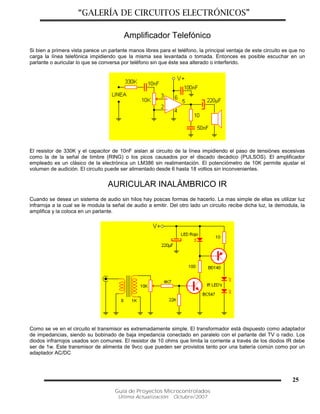 “GALERÍA DE CIRCUITOS ELECTRÓNICOS”
Guía de Proyectos Microcontrolados
Última Actualización: Octubre/2007
25
Amplificador Telefónico
Si bien a primera vista parece un parlante manos libres para el teléfono, la principal ventaja de este circuito es que no
carga la línea telefónica impidiendo que la misma sea levantada o tomada. Entonces es posible escuchar en un
parlante o auricular lo que se conversa por teléfono sin que éste sea alterado o interferido.
El resistor de 330K y el capacitor de 10nF aislan al circuito de la línea impidiendo el paso de tensiónes escesivas
como la de la señal de timbre (RING) o los picos causados por el discado decádico (PULSOS). El amplificador
empleado es un clásico de la electrónica un LM386 sin realimentación. El potenciómetro de 10K permite ajustar el
volumen de audición. El circuito puede ser alimentado desde 6 hasta 18 voltios sin inconvenientes.
AURICULAR INALÁMBRICO IR
Cuando se desea un sistema de audio sin hilos hay poscas formas de hacerlo. La mas simple de ellas es utilizar luz
infrarroja a la cual se le modula la señal de audio a emitir. Del otro lado un circuito recibe dicha luz, la demodula, la
amplifica y la coloca en un parlante.
Como se ve en el circuito el transmisor es extremadamente simple. El transformador está dispuesto como adaptador
de impedancias, siendo su bobinado de baja impedancia conectado en paralelo con el parlante del TV o radio. Los
diodos infrarrojos usados son comunes. El resistor de 10 ohms que limita la corriente a través de los diodos IR debe
ser de 1w. Este transmisor de alimenta de 9vcc que pueden ser provistos tanto por una batería común como por un
adaptador AC/DC
 