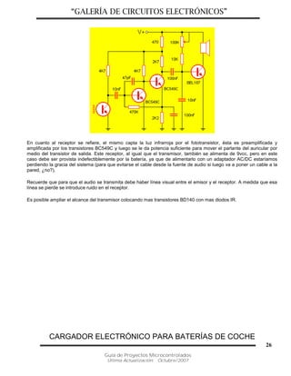 “GALERÍA DE CIRCUITOS ELECTRÓNICOS”
Guía de Proyectos Microcontrolados
Última Actualización: Octubre/2007
26
En cuanto al receptor se refiere, el mismo capta la luz infrarroja por el fototransistor, ésta es preamplificada y
amplificada por los transistores BC549C y luego se le da potencia suficiente para mover el parlante del auricular por
medio del transistor de salida. Este receptor, al igual que el transmisor, también se alimenta de 9vcc, pero en este
caso debe ser provista indefectiblemente por la batería, ya que de alimentarlo con un adaptador AC/DC estaríamos
perdiendo la gracia del sistema (para que evitarse el cable desde la fuente de audio si luego va a poner un cable a la
pared, ¿no?).
Recuerde que para que el audio se transmita debe haber línea visual entre el emisor y el receptor. A medida que esa
línea se pierde se introduce ruido en el receptor.
Es posible ampliar el alcance del transmisor colocando mas transistores BD140 con mas diodos IR.
CARGADOR ELECTRÓNICO PARA BATERÍAS DE COCHE
 
