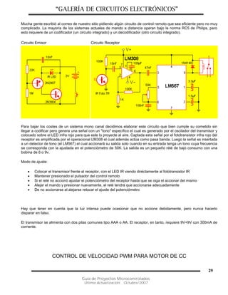 “GALERÍA DE CIRCUITOS ELECTRÓNICOS”
Guía de Proyectos Microcontrolados
Última Actualización: Octubre/2007
29
Mucha gente escribió al correo de nuestro sitio pidiendo algún circuito de control remoto que sea eficiente pero no muy
complicado. La mayoría de los sistemas actuales de mando a distancia operan bajo la norma RC5 de Philips, pero
esto requiere de un codificador (un circuito integrado) y un decodificador (otro circuito integrado).
Circuito Emisor Circuito Receptor
Para bajar los costes de un sistema mono canal decidimos elaborar este circuito que bien cumple su cometido sin
llegar a codificar pero genera una señal con un "tono" específico el cual es generado por el oscilador del transmisor y
colocado sobre el LED infra rojo para que este lo proyecte al aire. Captada esta señal por el fototransistor infra rojo del
receptor es amplificada por el operacional LM308 el cual además actúa como pasa banda. Luego la señal es insertada
a un detector de tono (el LM567) el cual accionará su salida solo cuando en su entrada tenga un tono cuya frecuencia
se corresponda con la ajustada en el potenciómetro de 50K. La salida es un pequeño relé de bajo consumo con una
bobina de 6 o 9v.
Modo de ajuste:
 Colocar el transmisor frente al receptor, con el LED IR viendo diréctamente al fototransistor IR
 Mantener presionado el pulsador del control remoto
 Si el relé no accionó ajustar el potenciómetro del receptor hasta que se oiga el accionar del mismo
 Alejar el mando y presionar nuevamente, el relé tendrá que accionarse adecuadamente
 De no accionarse al alejarse retocar el ajuste del potenciómetro
Hay que tener en cuenta que la luz intensa puede ocasionar que no accione debidamente, pero nunca hacerlo
disparar en falso.
El transmisor se alimenta con dos pilas comunes tipo AAA o AA. El receptor, en tanto, requiere 9V+9V con 300mA de
corriente.
CONTROL DE VELOCIDAD PWM PARA MOTOR DE CC
 