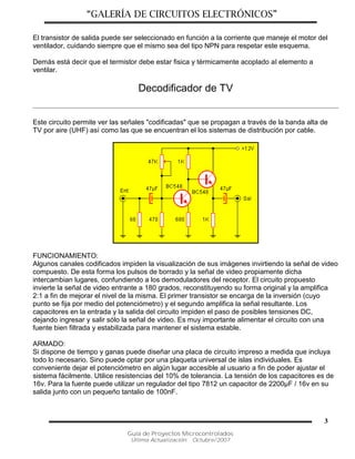 “GALERÍA DE CIRCUITOS ELECTRÓNICOS”
Guía de Proyectos Microcontrolados
Última Actualización: Octubre/2007
3
El transistor de salida puede ser seleccionado en función a la corriente que maneje el motor del
ventilador, cuidando siempre que el mismo sea del tipo NPN para respetar este esquema.
Demás está decir que el termistor debe estar fisica y térmicamente acoplado al elemento a
ventilar.
Decodificador de TV
Este circuito permite ver las señales "codificadas" que se propagan a través de la banda alta de
TV por aire (UHF) así como las que se encuentran el los sistemas de distribución por cable.
FUNCIONAMIENTO:
Algunos canales codificados impiden la visualización de sus imágenes invirtiendo la señal de video
compuesto. De esta forma los pulsos de borrado y la señal de video propiamente dicha
intercambian lugares, confundiendo a los demoduladores del receptor. El circuito propuesto
invierte la señal de video entrante a 180 grados, reconstituyendo su forma original y la amplifica
2:1 a fin de mejorar el nivel de la misma. El primer transistor se encarga de la inversión (cuyo
punto se fija por medio del potenciómetro) y el segundo amplifica la señal resultante. Los
capacitores en la entrada y la salida del circuito impiden el paso de posibles tensiones DC,
dejando ingresar y salir sólo la señal de video. Es muy importante alimentar el circuito con una
fuente bien filtrada y estabilizada para mantener el sistema estable.
ARMADO:
Si dispone de tiempo y ganas puede diseñar una placa de circuito impreso a medida que incluya
todo lo necesario. Sino puede optar por una plaqueta universal de islas individuales. Es
conveniente dejar el potenciómetro en algún lugar accesible al usuario a fin de poder ajustar el
sistema fácilmente. Utilice resistencias del 10% de tolerancia. La tensión de los capacitores es de
16v. Para la fuente puede utilizar un regulador del tipo 7812 un capacitor de 2200µF / 16v en su
salida junto con un pequeño tantalio de 100nF.
 